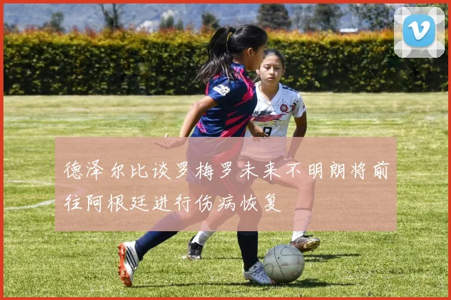 德泽尔比谈罗梅罗未来不明朗将前往阿根廷进行伤病恢复