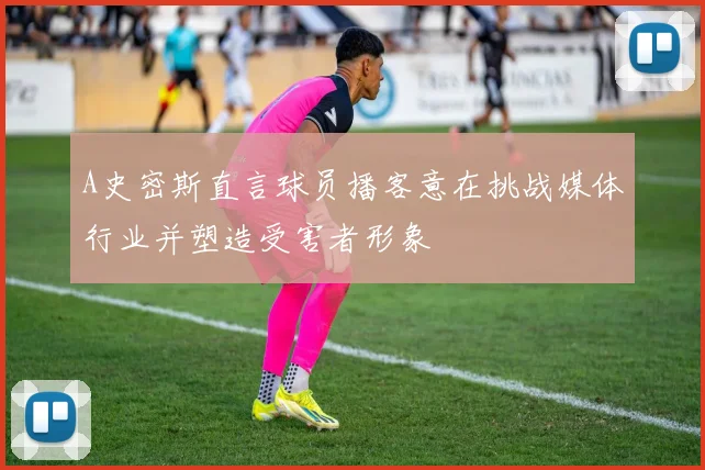 A史密斯直言球员播客意在挑战媒体行业并塑造受害者形象