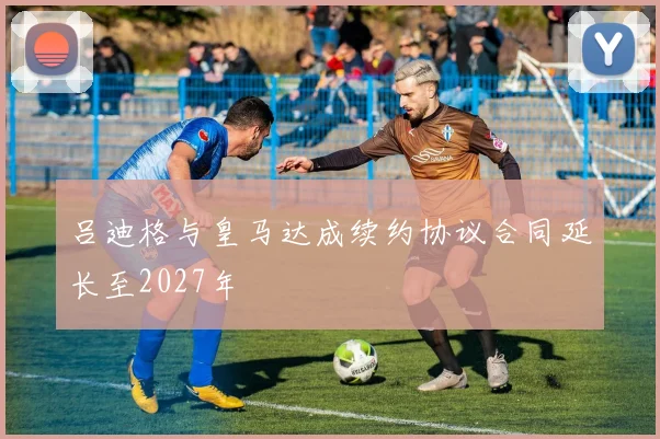 吕迪格与皇马达成续约协议合同延长至2027年