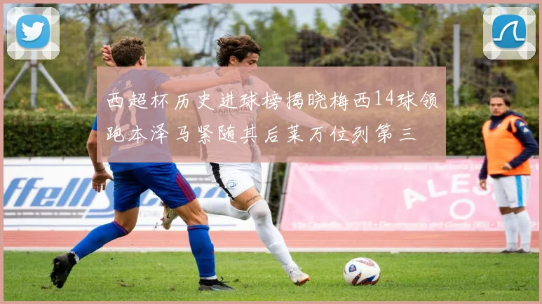 西超杯历史进球榜揭晓梅西14球领跑本泽马紧随其后莱万位列第三