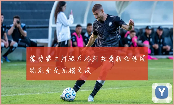 蒙特雷主帅驳斥格列兹曼转会传闻称完全是无稽之谈