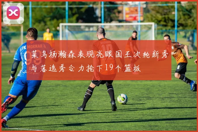 菜鸟杨瀚森表现亮眼国王次轮新秀与落选秀合力抢下19个篮板