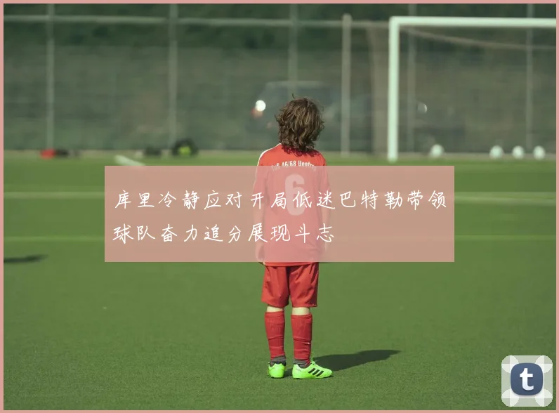 库里冷静应对开局低迷巴特勒带领球队奋力追分展现斗志