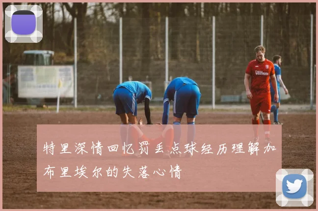 特里深情回忆罚丢点球经历理解加布里埃尔的失落心情