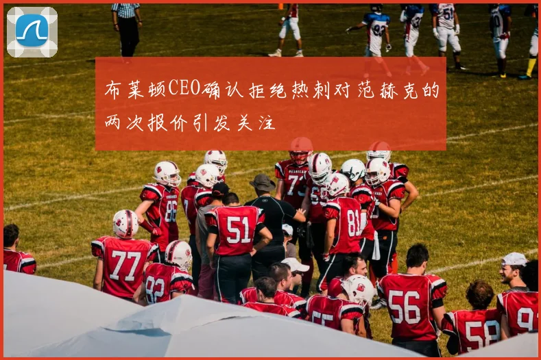 布莱顿CEO确认拒绝热刺对范赫克的两次报价引发关注