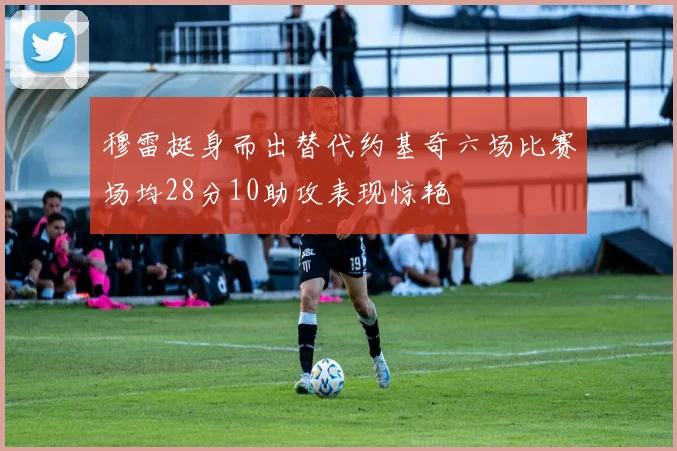 穆雷挺身而出替代约基奇六场比赛场均28分10助攻表现惊艳