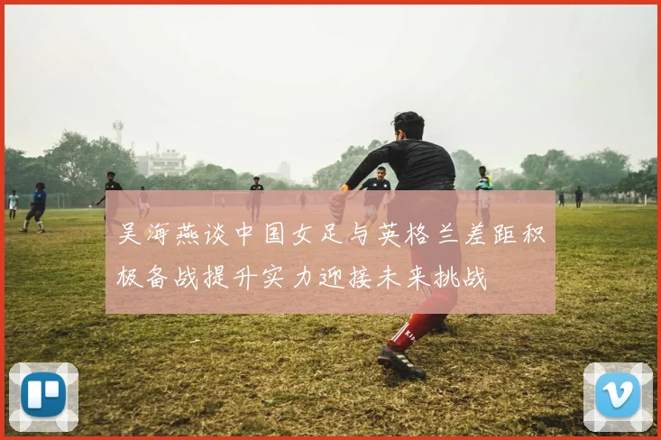 吴海燕谈中国女足与英格兰差距积极备战提升实力迎接未来挑战
