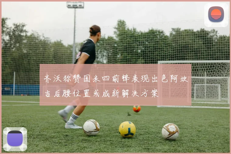齐沃称赞国米四前锋表现出色阿坎吉后腰位置或成新解决方案
