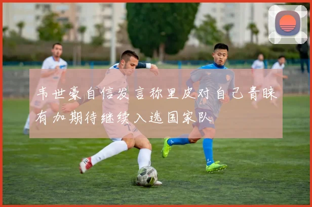韦世豪自信发言称里皮对自己青睐有加期待继续入选国家队