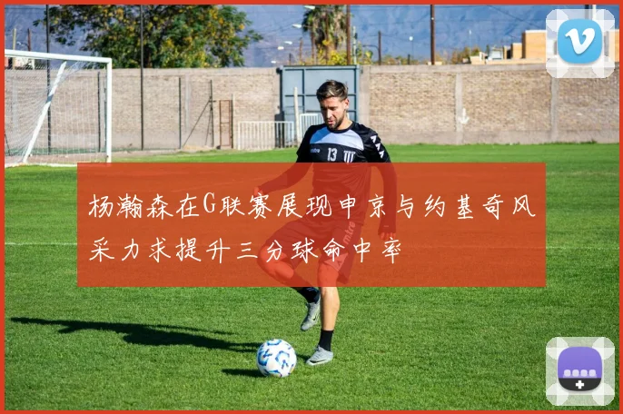 杨瀚森在G联赛展现申京与约基奇风采力求提升三分球命中率