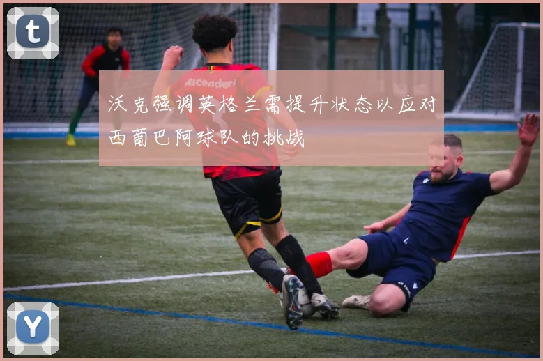 沃克强调英格兰需提升状态以应对西葡巴阿球队的挑战