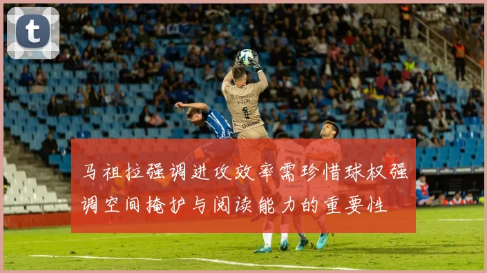 马祖拉强调进攻效率需珍惜球权强调空间掩护与阅读能力的重要性