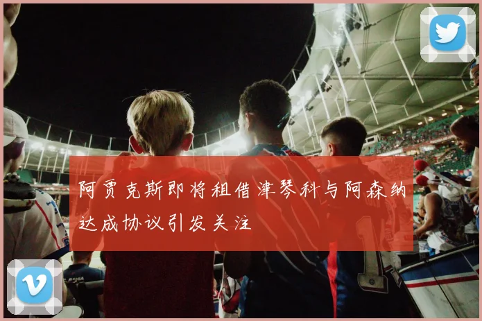 阿贾克斯即将租借津琴科与阿森纳达成协议引发关注