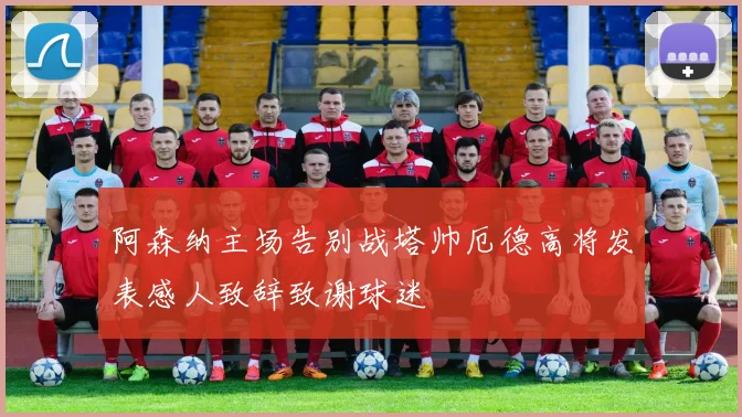 阿森纳主场告别战塔帅厄德高将发表感人致辞致谢球迷