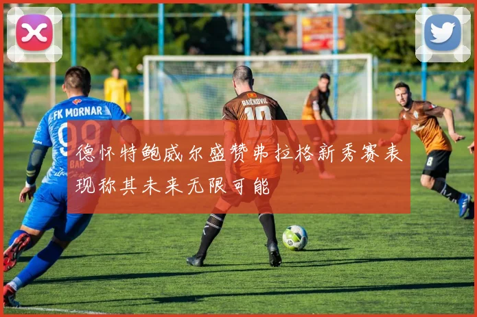 德怀特鲍威尔盛赞弗拉格新秀赛表现称其未来无限可能