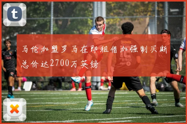 马伦加盟罗马在即租借加强制买断总价达2700万英镑