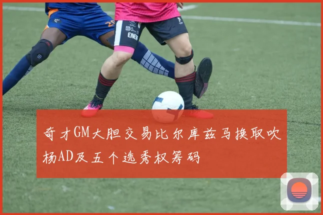 奇才GM大胆交易比尔库兹马换取吹杨AD及五个选秀权筹码