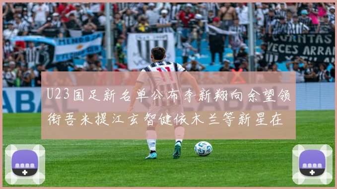 U23国足新名单公布李新翔向余望领衔吾米提江玄智健依木兰等新星在列