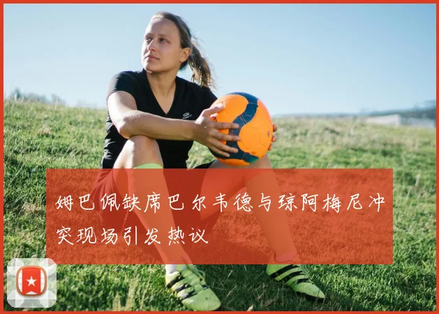 姆巴佩缺席巴尔韦德与琼阿梅尼冲突现场引发热议