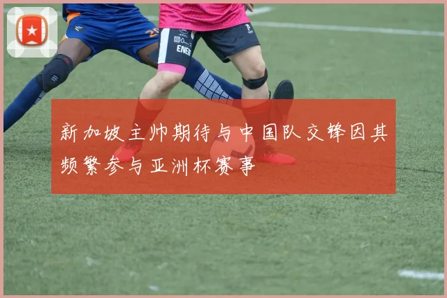新加坡主帅期待与中国队交锋因其频繁参与亚洲杯赛事