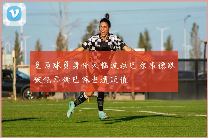 皇马球员身价大幅波动巴尔韦德跌破亿元姆巴佩也遭贬值