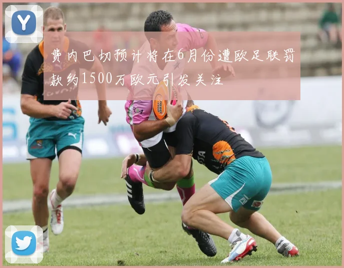 费内巴切预计将在6月份遭欧足联罚款约1500万欧元引发关注