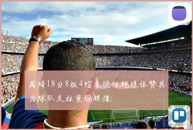周琦18分8板4帽表现惊艳媒体赞其为球队支柱重现辉煌